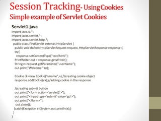 Session Tracking-UsingCookies
SimpleexampleofServletCookies
Servlet1.java
import java.io.*;
import javax.servlet.*;
import javax.servlet.http.*;
public class FirstServlet extends HttpServlet {
public void doPost(HttpServletRequest request, HttpServletResponse response){
try{
response.setContentType("text/html");
PrintWriter out = response.getWriter();
String n=request.getParameter("userName");
out.print("Welcome "+n);
Cookie ck=new Cookie("uname",n);//creating cookie object
response.addCookie(ck);//adding cookie in the response
//creating submit button
out.print("<form action='servlet2'>");
out.print("<input type='submit' value='go'>");
out.print("</form>");
out.close();
}catch(Exception e){System.out.println(e);}
}
}
 