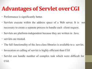 Advantages of Servlet overCGI
• Performance is significantly better.
• Servlets execute within the address space of a Web server. It is not
necessary to create a separate process to handle each client request.
• Servlets are platform-independent because they are written in Java.
• servlets are trusted.
• The full functionality of the Java class libraries is available to a servlet.
• Invocation or calling of servlet is highly efficient than CGI
• Servlet can handle number of complex task which were difficult for
CGI.
 