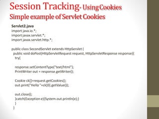 Session Tracking-UsingCookies
SimpleexampleofServletCookies
Servlet2.java
import java.io.*;
import javax.servlet.*;
import javax.servlet.http.*;
public class SecondServlet extends HttpServlet {
public void doPost(HttpServletRequest request, HttpServletResponse response){
try{
response.setContentType("text/html");
PrintWriter out = response.getWriter();
Cookie ck[]=request.getCookies();
out.print("Hello "+ck[0].getValue());
out.close();
}catch(Exception e){System.out.println(e);}
}
}
 