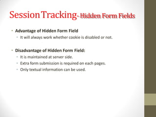 SessionTracking-Hidden Form Fields
• Advantage of Hidden Form Field
• It will always work whether cookie is disabled or not.
• Disadvantage of Hidden Form Field:
• It is maintained at server side.
• Extra form submission is required on each pages.
• Only textual information can be used.
 