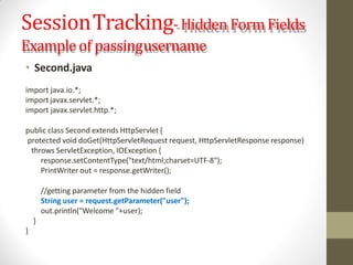 SessionTracking-Hidden Form Fields
Example of passingusername
• Second.java
import java.io.*;
import javax.servlet.*;
import javax.servlet.http.*;
public class Second extends HttpServlet {
protected void doGet(HttpServletRequest request, HttpServletResponse response)
throws ServletException, IOException {
response.setContentType("text/html;charset=UTF-8");
PrintWriter out = response.getWriter();
//getting parameter from the hidden field
String user = request.getParameter("user");
out.println("Welcome "+user);
}
}
 