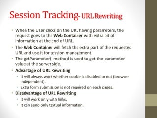 Session Tracking-URLRewriting
• When the User clicks on the URL having parameters, the
request goes to the Web Container with extra bit of
information at the end of URL.
• The Web Container will fetch the extra part of the requested
URL and use it for session management.
• The getParameter() method is used to get the parameter
value at the server side.
• Advantage of URL Rewriting
• It will always work whether cookie is disabled or not (browser
independent).
• Extra form submission is not required on each pages.
• Disadvantage of URL Rewriting
• It will work only with links.
• It can send only textual information.
 