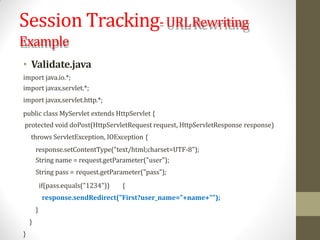 Session Tracking-URLRewriting
Example
• Validate.java
import java.io.*;
import javax.servlet.*;
import javax.servlet.http.*;
public class MyServlet extends HttpServlet {
protected void doPost(HttpServletRequest request, HttpServletResponse response)
throws ServletException, IOException {
response.setContentType("text/html;charset=UTF-8");
String name = request.getParameter("user");
String pass = request.getParameter("pass");
if(pass.equals("1234")) {
response.sendRedirect("First?user_name="+name+"");
}
}
}
 