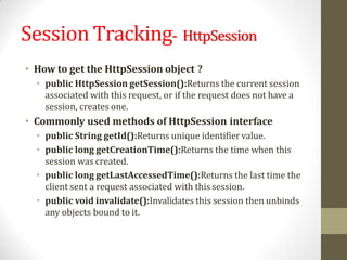 SessionTracking- HttpSession
• How to get the HttpSession object ?
• public HttpSession getSession():Returns the current session
associated with this request, or if the request does not have a
session, creates one.
• Commonly used methods of HttpSession interface
• public String getId():Returns unique identifiervalue.
• public long getCreationTime():Returns the time when this
session was created.
• public long getLastAccessedTime():Returns the last time the
client sent a request associated with thissession.
• public void invalidate():Invalidates this session then unbinds
any objects bound to it.
 