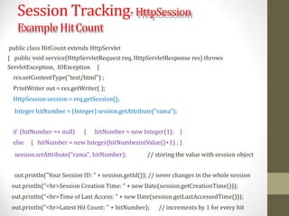 Session Tracking-HttpSession
Example HitCount
public class HitCount extends HttpServlet
{ public void service(HttpServletRequest req, HttpServletResponse res) throws
ServletException, IOException {
res.setContentType("text/html") ;
PrintWriter out = res.getWriter( );
HttpSession session = req.getSession();
Integer hitNumber = (Integer) session.getAttribute("rama");
if (hitNumber == null) { hitNumber = new Integer(1); }
else { hitNumber = new Integer(hitNumber.intValue()+1) ; }
session.setAttribute("rama", hitNumber); // storing the value with session object
out.println("Your Session ID: " + session.getId()); // never changes in the whole session
out.println("<br>Session Creation Time: " + new Date(session.getCreationTime()));
out.println("<br>Time of Last Access: " + new Date(session.getLastAccessedTime()));
out.println("<br>Latest Hit Count: " + hitNumber); // increments by 1 for every hit
 