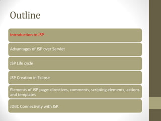 Outline
Introduction to JSP
Advantages of JSP over Servlet
JSP Life cycle
JSP Creation in Eclipse
Elements of JSP page: directives, comments, scripting elements, actions
and templates
JDBC Connectivity with JSP.
 