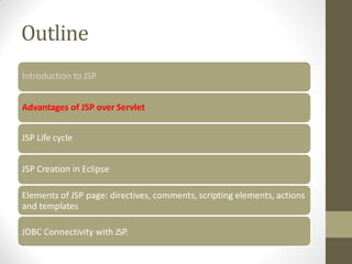 Outline
Introduction to JSP
Advantages of JSP over Servlet
JSP Life cycle
JSP Creation in Eclipse
Elements of JSP page: directives, comments, scripting elements, actions
and templates
JDBC Connectivity with JSP.
 