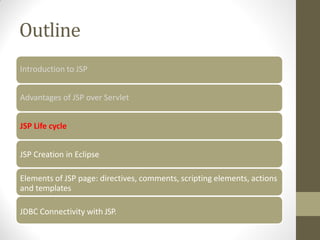 Outline
Introduction to JSP
Advantages of JSP over Servlet
JSP Life cycle
JSP Creation in Eclipse
Elements of JSP page: directives, comments, scripting elements, actions
and templates
JDBC Connectivity with JSP.
 