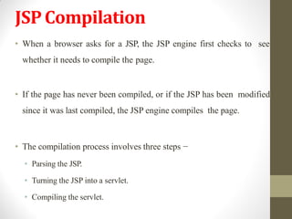 JSPCompilation
• When a browser asks for a JSP, the JSP engine first checks to see
whether it needs to compile the page.
• If the page has never been compiled, or if the JSP has been modified
since it was last compiled, the JSP engine compiles the page.
• The compilation process involves three steps −
• Parsing the JSP.
• Turning the JSP into a servlet.
• Compiling the servlet.
 