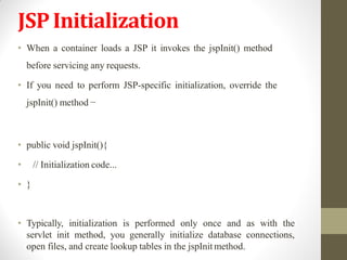 JSPInitialization
• When a container loads a JSP it invokes the jspInit() method
before servicing any requests.
• If you need to perform JSP-specific initialization, override the
jspInit() method −
• public void jspInit(){
• // Initialization code...
• }
• Typically, initialization is performed only once and as with the
servlet init method, you generally initialize database connections,
open files, and create lookup tables in the jspInitmethod.
 