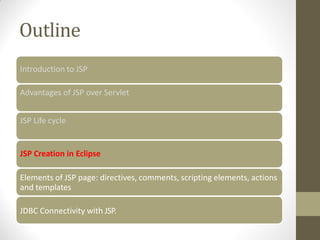 Outline
Introduction to JSP
Advantages of JSP over Servlet
JSP Life cycle
JSP Creation in Eclipse
Elements of JSP page: directives, comments, scripting elements, actions
and templates
JDBC Connectivity with JSP.
 