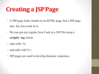 Creating a JSPPage
• A JSP page looks similar to an HTML page, but a JSP page
also has Java code in it.
• We can put any regular Java Code in a JSP file using a
scriplet tag which
• start with <%
• and ends with %>.
• JSP pages are used to develop dynamic responses.
 