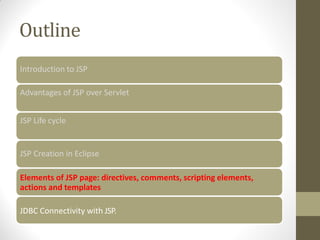 Outline
Introduction to JSP
Advantages of JSP over Servlet
JSP Life cycle
JSP Creation in Eclipse
Elements of JSP page: directives, comments, scripting elements,
actions and templates
JDBC Connectivity with JSP.
 