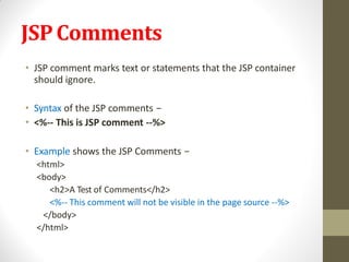 JSPComments
• JSP comment marks text or statements that the JSP container
should ignore.
• Syntax of the JSP comments −
• <%-- This is JSP comment --%>
• Example shows the JSP Comments −
<html>
<body>
<h2>A Test of Comments</h2>
<%-- This comment will not be visible in the page source --%>
</body>
</html>
 