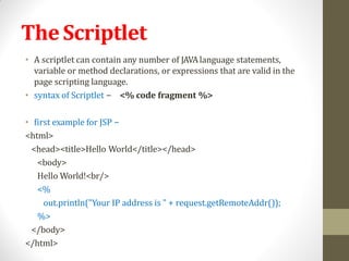 TheScriptlet
• A scriptlet can contain any number of JAVAlanguage statements,
variable or method declarations, or expressions that are valid in the
page scripting language.
• syntax of Scriptlet − <% code fragment %>
• first example for JSP −
<html>
<head><title>Hello World</title></head>
<body>
Hello World!<br/>
<%
out.println("Your IP address is " + request.getRemoteAddr());
%>
</body>
</html>
 