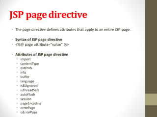 JSP pagedirective
• The page directive defines attributes that apply to an entire JSP page.
• Syntax of JSP page directive
• <%@ page attribute="value" %>
• Attributes of JSP page directive
• import
• contentType
• extends
• info
• buffer
• language
• isELIgnored
• isThreadSafe
• autoFlush
• session
• pageEncoding
• errorPage
• isErrorPage
 