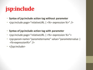 jsp:include
• Syntax of jsp:include action tag without parameter
• <jsp:include page="relativeURL | <%= expression %>" />
• Syntax of jsp:include action tag with parameter
• <jsp:include page="relativeURL | <%= expression %>">
• <jsp:param name="parametername" value="parametervalue |
<%=expression%>" />
• </jsp:include>
 