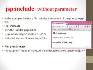 jsp:include- withoutparameter
• In this example, index.jsp file includes the content of the printdate.jsp
file.
• File: index.jsp
• <h2>this is index page</h2>
• <jsp:include page="printdate.jsp" />
• <h2>end section of index page</h2>
• File: printdate.jsp
• <% out.print("Today is:"+java.util.Calendar.getInstance().getTime()); %>
 