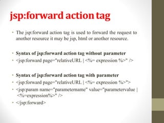 jsp:forward actiontag
• The jsp:forward action tag is used to forward the request to
another resource it may be jsp, html or another resource.
• Syntax of jsp:forward action tag without parameter
• <jsp:forward page="relativeURL | <%= expression %>" />
• Syntax of jsp:forward action tag with parameter
• <jsp:forward page="relativeURL | <%= expression %>">
• <jsp:param name="parametername" value="parametervalue |
<%=expression%>" />
• </jsp:forward>
 