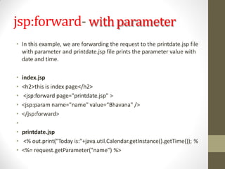 jsp:forward- withparameter
• In this example, we are forwarding the request to the printdate.jsp file
with parameter and printdate.jsp file prints the parameter value with
date and time.
• index.jsp
• <h2>this is index page</h2>
• <jsp:forward page="printdate.jsp" >
• <jsp:param name="name" value=“Bhavana" />
• </jsp:forward>
•
• printdate.jsp
• <% out.print("Today is:"+java.util.Calendar.getInstance().getTime()); %
• <%= request.getParameter("name") %>
 