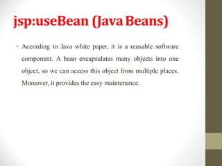 jsp:useBean (JavaBeans)
• According to Java white paper, it is a reusable software
component. A bean encapsulates many objects into one
object, so we can access this object from multiple places.
Moreover, it provides the easy maintenance.
 