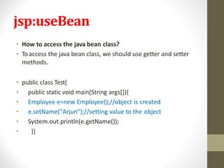 jsp:useBean
• How to access the java bean class?
• Toaccess the java bean class, we should use getter and setter
methods.
• public class Test{
• public static void main(String args[]){
• Employee e=new Employee();//object is created
• e.setName("Arjun");//setting value to the object
• System.out.println(e.getName());
• }}
 