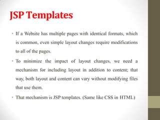 JSPTemplates
• If a Website has multiple pages with identical formats, which
is common, even simple layout changes require modifications
to all of the pages.
• To minimize the impact of layout changes, we need a
mechanism for including layout in addition to content; that
way, both layout and content can vary without modifying files
that use them.
• That mechanism is JSP templates. (Same like CSS in HTML)
 