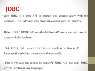 JDBC
• Java JDBC is a java API to connect and execute query with the
database. JDBC API uses jdbc drivers to connect with the database.
• Before JDBC, ODBC API was the database API to connect and execute
query with the database.
• But, ODBC API uses ODBC driver which is written in C
language (i.e. platform dependent and unsecured).
• That is why Java has defined its own API (JDBC API) that uses JDBC
drivers (written in Java language).
 