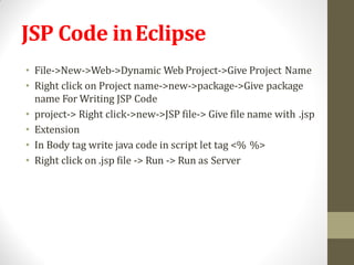 JSP Code inEclipse
• File->New->Web->Dynamic Web Project->Give Project Name
• Right click on Project name->new->package->Give package
name For Writing JSP Code
• project-> Right click->new->JSP file-> Give file name with .jsp
• Extension
• In Body tag write java code in script let tag <% %>
• Right click on .jsp file -> Run -> Run as Server
 