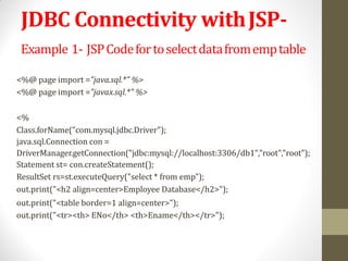 JDBC Connectivity withJSP-
Example 1- JSPCodefortoselectdatafromemptable
<%@ page import ="java.sql.*" %>
<%@ page import ="javax.sql.*" %>
<%
Class.forName("com.mysql.jdbc.Driver");
java.sql.Connection con =
DriverManager.getConnection("jdbc:mysql://localhost:3306/db1","root","root");
Statement st= con.createStatement();
ResultSet rs=st.executeQuery("select * from emp");
out.print("<h2 align=center>Employee Database</h2>");
out.print("<table border=1 align=center>");
out.print("<tr><th> ENo</th> <th>Ename</th></tr>");
 