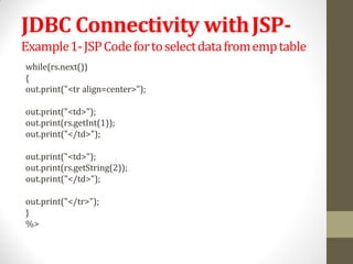 JDBC Connectivity withJSP-
Example1-JSPCodefortoselectdatafromemptable
while(rs.next())
{
out.print("<tr align=center>");
out.print("<td>");
out.print(rs.getInt(1));
out.print("</td>");
out.print("<td>");
out.print(rs.getString(2));
out.print("</td>");
out.print("</tr>");
}
%>
 
