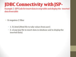 JDBC Connectivity withJSP-
Example2-JSPCodeforinsertdatainemptableanddisplaythe inserted
datafromtable
• It requires 2 files
• 1. S1.html (Html file to take values fromuser)
• 2. s2.jsp (jsp file to insert data in database and to displaythe
inserted data)
 
