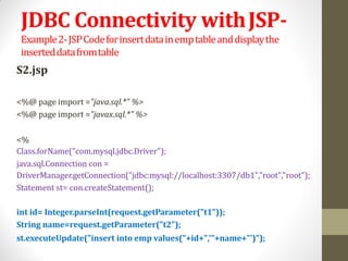 JDBC Connectivity withJSP-
Example2-JSPCodeforinsertdatainemptableanddisplaythe
inserteddatafromtable
S2.jsp
<%@ page import ="java.sql.*" %>
<%@ page import ="javax.sql.*" %>
<%
Class.forName("com.mysql.jdbc.Driver");
java.sql.Connection con =
DriverManager.getConnection("jdbc:mysql://localhost:3307/db1","root","root");
Statement st= con.createStatement();
int id= Integer.parseInt(request.getParameter("t1"));
String name=request.getParameter("t2");
st.executeUpdate("insert into emp values("+id+",'"+name+"')");
 