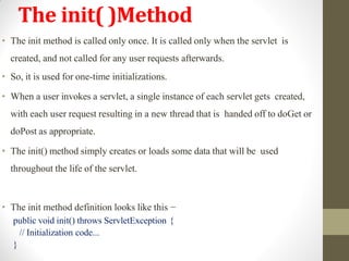 The init( )Method
• The init method is called only once. It is called only when the servlet is
created, and not called for any user requests afterwards.
• So, it is used for one-time initializations.
• When a user invokes a servlet, a single instance of each servlet gets created,
with each user request resulting in a new thread that is handed off to doGet or
doPost as appropriate.
• The init() method simply creates or loads some data that will be used
throughout the life of the servlet.
• The init method definition looks like this −
public void init() throws ServletException {
// Initialization code...
}
 