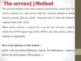 The service( )Method
• The service() method is the main method to perform the actual task. The
servlet container (i.e. web server) calls the service() method to handle
requests coming from the client( browsers) and to write the formatted
response back to the client.
• When server receives a request for a servlet, the service() method
checks the HTTP request type (GET, POST) and calls doGet, doPost,
methods as appropriate.
• Here is the signature of this method −
• public void service(ServletRequest request, ServletResponse response)
throws ServletException, IOException { }
 