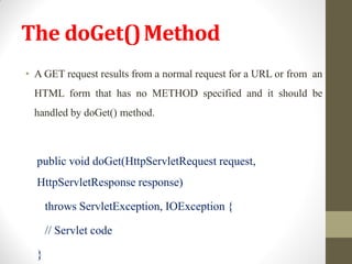 The doGet()Method
• A GET request results from a normal request for a URL or from an
HTML form that has no METHOD specified and it should be
handled by doGet() method.
public void doGet(HttpServletRequest request,
HttpServletResponse response)
throws ServletException, IOException {
// Servlet code
}
 