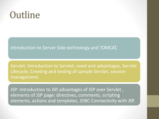 Outline
Introduction to Server Side technology and TOMCAT,
Servlet: Introduction to Servlet, need and advantages, Servlet
Lifecycle, Creating and testing of sample Servlet, session
management.
JSP: Introduction to JSP, advantages of JSP over Servlet ,
elements of JSP page: directives, comments, scripting
elements, actions and templates, JDBC Connectivity with JSP.
 