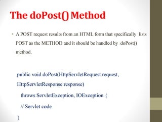 The doPost()Method
• A POST request results from an HTML form that specifically lists
POST as the METHOD and it should be handled by doPost()
method.
public void doPost(HttpServletRequest request,
HttpServletResponse response)
throws ServletException, IOException {
// Servlet code
}
 