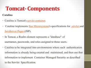 Tomcat-Components
Catalina
• Catalina is Tomcat's servlet container.
• Catalina implements Sun Microsystems's specifications for servlet and
JavaServer Pages (JSP).
• In Tomcat, a Realm element represents a "database" of
usernames, passwords, and roles assigned to those users.
• Catalina to be integrated into environments where such authentication
information is already being created and maintained, and then use that
information to implement Container Managed Security as described
in the Servlet Specification.
 
