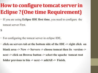 Howtoconfiguretomcatserverin
Eclipse ?(One time Requirement)
• If you are using Eclipse IDE first time, you need to configure the
tomcat server First.
S
• For configuring the tomcat server in eclipse IDE,
• click on servers tab at the bottom side of the IDE -> right click on
blank area -> New -> Servers -> choose tomcat then its version ->
next -> click on Browse button -> select the apache tomcat root
folder previous to bin -> next -> addAll -> Finish.
 