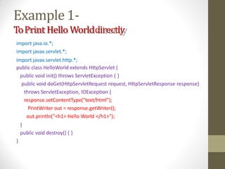 Example1-
ToPrint Hello Worlddirectly
import java.io.*;
import javax.servlet.*;
import javax.servlet.http.*;
public class HelloWorld extends HttpServlet {
public void init() throws ServletException { }
public void doGet(HttpServletRequest request, HttpServletResponse response)
throws ServletException, IOException {
response.setContentType("text/html");
PrintWriter out = response.getWriter();
out.println("<h1> Hello World </h1>");
}
public void destroy() { }
}
 