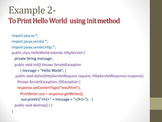 Example 2-
ToPrintHelloWorld using initmethod
import java.io.*;
import javax.servlet.*;
import javax.servlet.http.*;
public class HelloWorld extends HttpServlet {
private String message;
public void init() throws ServletException
{ message = "Hello World"; }
public void doGet(HttpServletRequest request, HttpServletResponse response)
throws ServletException, IOException {
response.setContentType("text/html");
PrintWriter out = response.getWriter();
out.println("<h1>" + message + "</h1>"); }
public void destroy() { }
}
 