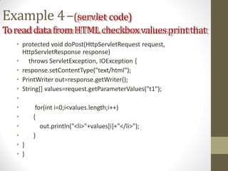 Example 4–(servlet code)
ToreaddatafromHTMLcheckboxvaluesprintthat
• protected void doPost(HttpServletRequest request,
HttpServletResponse response)
• throws ServletException, IOException {
• response.setContentType("text/html");
• PrintWriter out=response.getWriter();
• String[] values=request.getParameterValues("t1");
•
• for(int i=0;i<values.length;i++)
• {
• out.println("<li>"+values[i]+"</li>");
• }
• }
• }
 