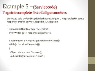 Example 5 –(Servletcode)
Toprintcompletelistofallparameters
protected void doPost(HttpServletRequest request, HttpServletResponse
response) throws ServletException, IOException
{
response.setContentType("text/html");
PrintWriter out = response.getWriter();
Enumeration e = request.getParameterNames();
while(e.hasMoreElements())
{
Object obj = e.nextElement();
out.println((String) obj+ "<br>");
}
}
 