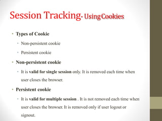 Session Tracking-UsingCookies
• Types of Cookie
• Non-persistent cookie
• Persistent cookie
• Non-persistent cookie
• It is valid for single session only. It is removed each time when
user closes the browser.
• Persistent cookie
• It is valid for multiple session . It is not removed each time when
user closes the browser. It is removed only if user logout or
signout.
 