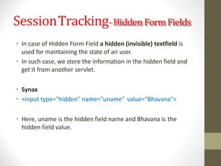 SessionTracking-Hidden Form Fields
• In case of Hidden Form Field a hidden (invisible) textfield is
used for maintaining the state of an user.
• In such case, we store the information in the hidden field and
get it from another servlet.
• Synax
• <input type="hidden" name="uname" value=“Bhavana">
• Here, uname is the hidden field name and Bhavana is the
hidden field value.
 
