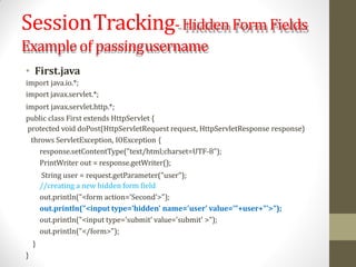 SessionTracking-Hidden Form Fields
Example of passingusername
• First.java
import java.io.*;
import javax.servlet.*;
import javax.servlet.http.*;
public class First extends HttpServlet {
protected void doPost(HttpServletRequest request, HttpServletResponse response)
throws ServletException, IOException {
response.setContentType("text/html;charset=UTF-8");
PrintWriter out = response.getWriter();
String user = request.getParameter("user");
//creating a new hidden form field
out.println("<form action='Second'>");
out.println("<input type='hidden' name='user' value='"+user+"'>");
out.println("<input type='submit' value='submit' >");
out.println("</form>");
}
}
 