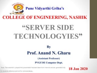 Pune Vidyarthi Griha’s
COLLEGE OF ENGINEERING, NASHIK
“SERVER SIDE
TECHNOLOGYIES”
By
Prof. Anand N. Gharu
(Assistant Professor)
PVGCOE Computer Dept.
18 Jan 2020Note: Thematerial to preparethis presentation hasbeentaken from internet andare generatedonly
for students referenceandnot for commercialuse.
 