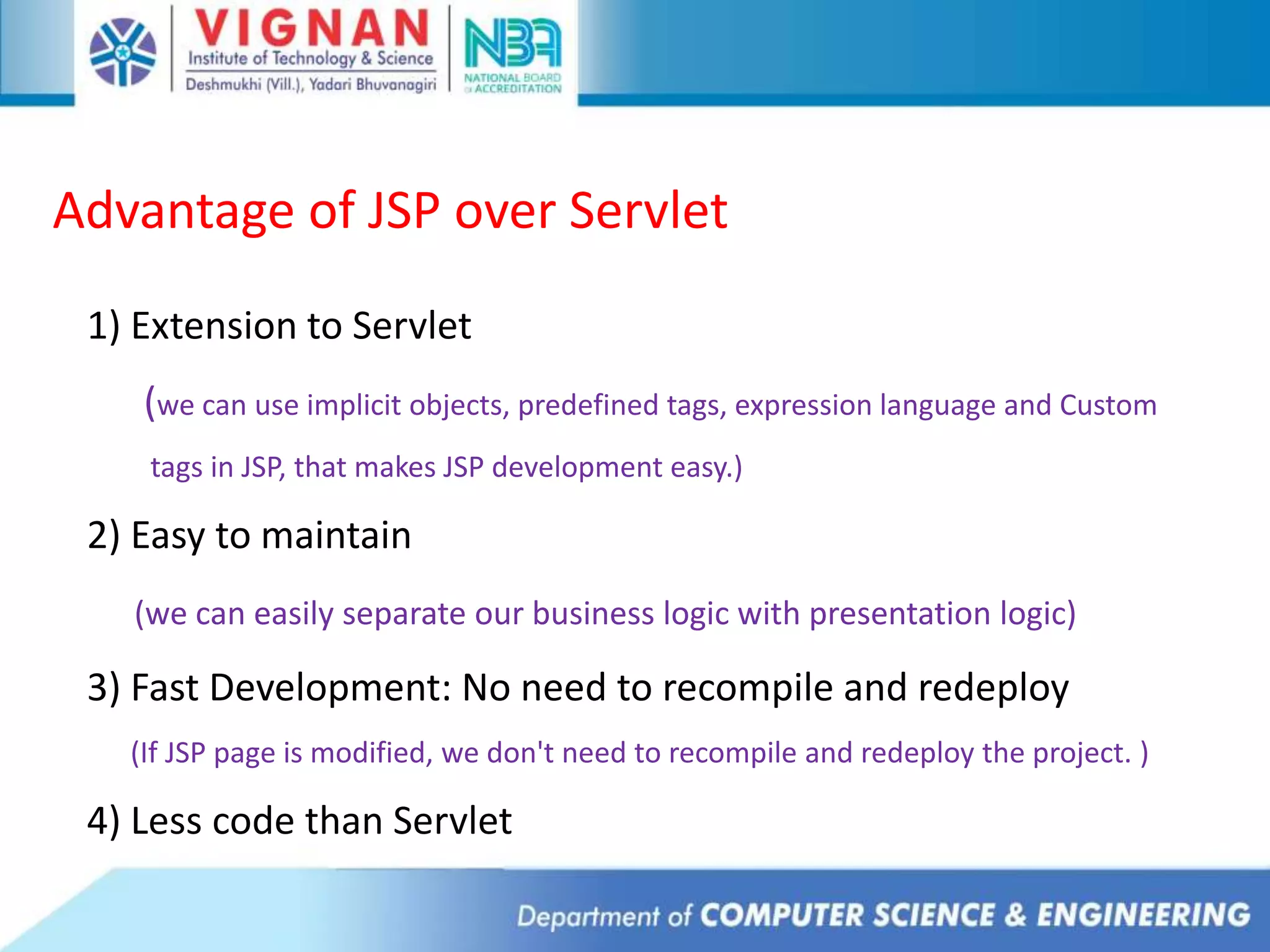 Advantage of JSP over Servlet
1) Extension to Servlet
(we can use implicit objects, predefined tags, expression language and Custom
tags in JSP, that makes JSP development easy.)
2) Easy to maintain
(we can easily separate our business logic with presentation logic)
3) Fast Development: No need to recompile and redeploy
(If JSP page is modified, we don't need to recompile and redeploy the project. )
4) Less code than Servlet
 