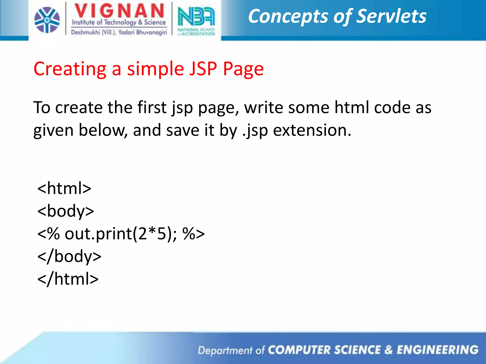 Concepts of Servlets
Creating a simple JSP Page
To create the first jsp page, write some html code as
given below, and save it by .jsp extension.
<html>
<body>
<% out.print(2*5); %>
</body>
</html>
 